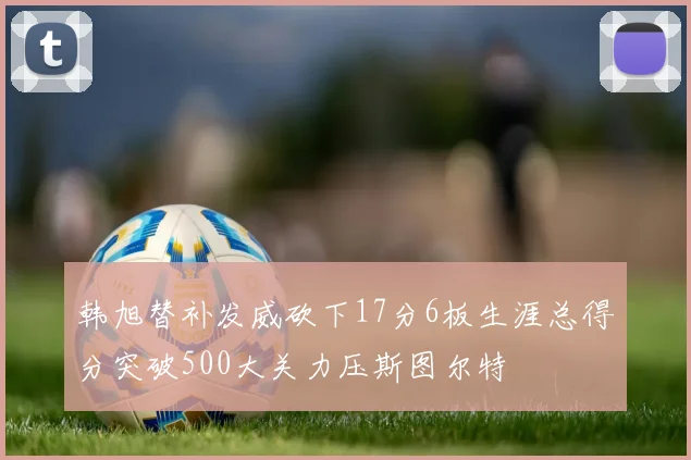 韩旭替补发威砍下17分6板生涯总得分突破500大关力压斯图尔特