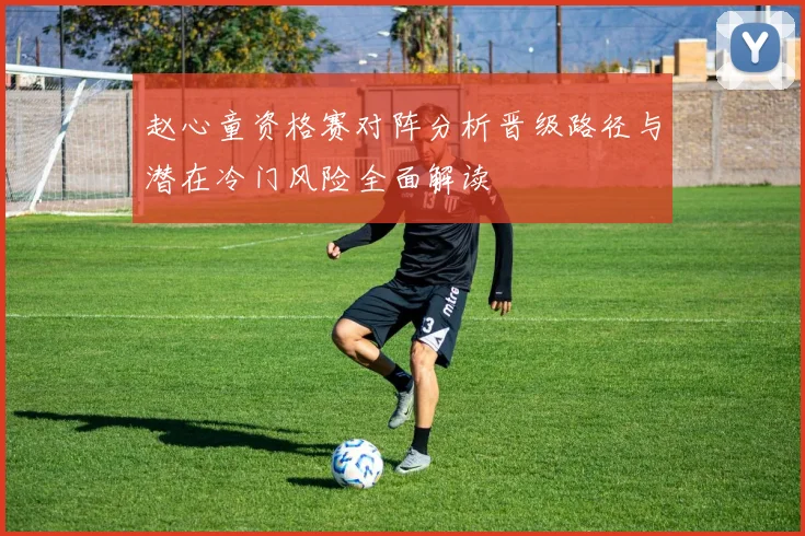 赵心童资格赛对阵分析晋级路径与潜在冷门风险全面解读