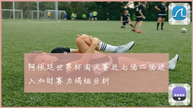 阿根廷世界杯淘汰赛近七场四场进入加时赛力竭组分析