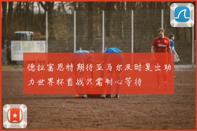 德拉富恩特期待亚马尔及时复出助力世界杯首战只需耐心等待