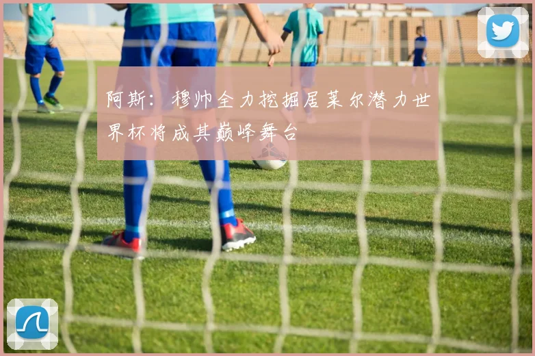 阿斯：穆帅全力挖掘居莱尔潜力世界杯将成其巅峰舞台