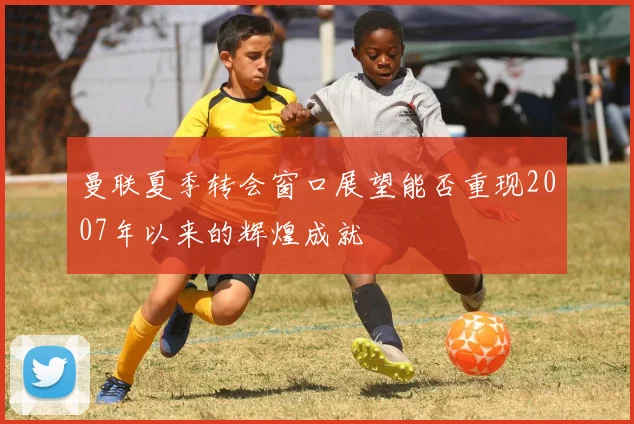 曼联夏季转会窗口展望能否重现2007年以来的辉煌成就