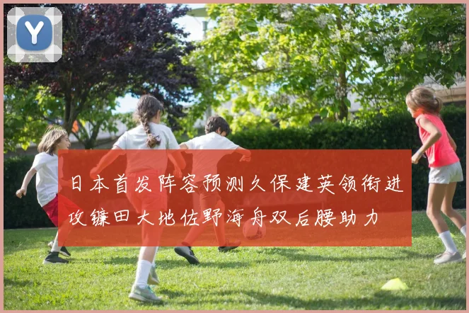 日本首发阵容预测久保建英领衔进攻镰田大地佐野海舟双后腰助力