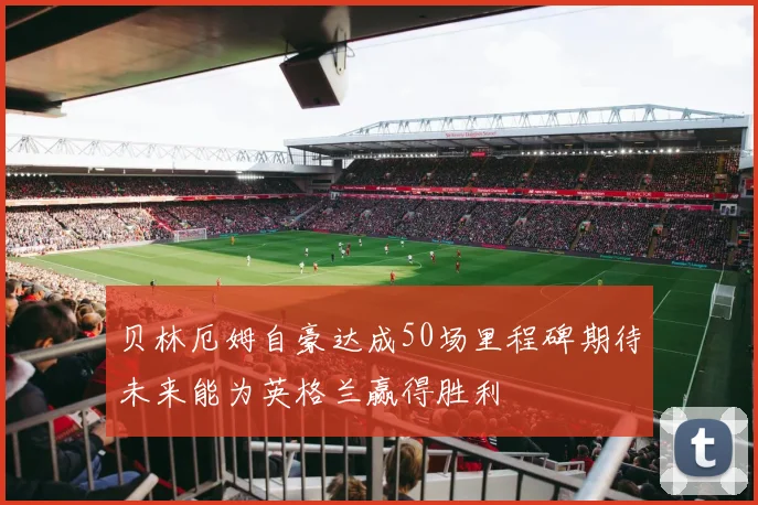 贝林厄姆自豪达成50场里程碑期待未来能为英格兰赢得胜利