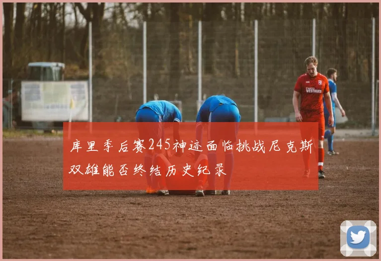 库里季后赛245神迹面临挑战尼克斯双雄能否终结历史纪录