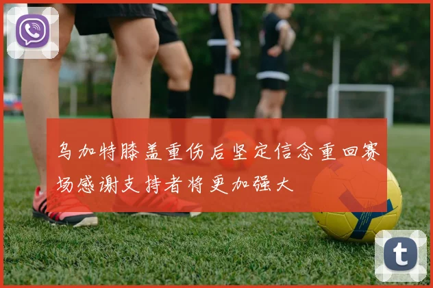 乌加特膝盖重伤后坚定信念重回赛场感谢支持者将更加强大