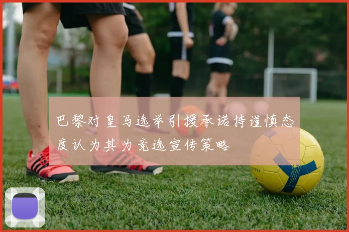 巴黎对皇马选举引援承诺持谨慎态度认为其为竞选宣传策略