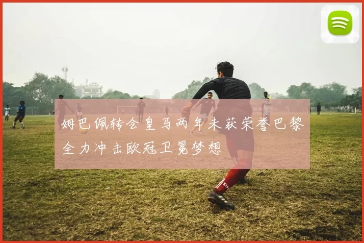 姆巴佩转会皇马两年未获荣誉巴黎全力冲击欧冠卫冕梦想