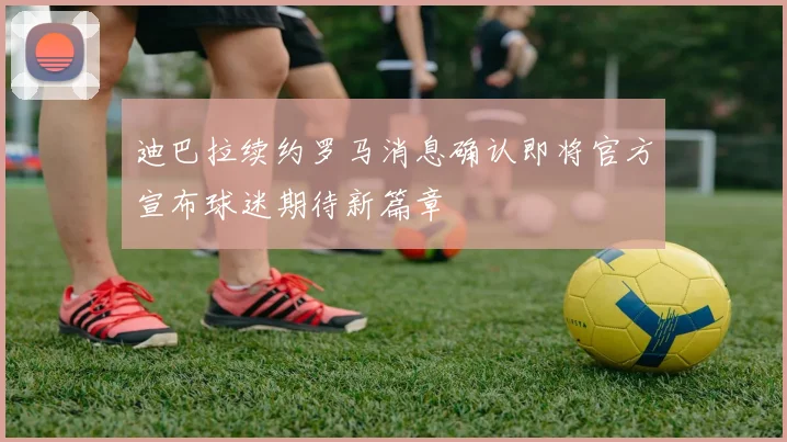 迪巴拉续约罗马消息确认即将官方宣布球迷期待新篇章