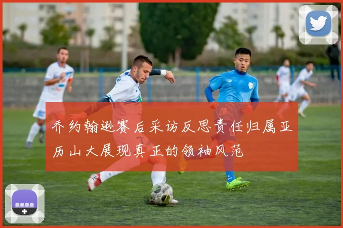 乔约翰逊赛后采访反思责任归属亚历山大展现真正的领袖风范