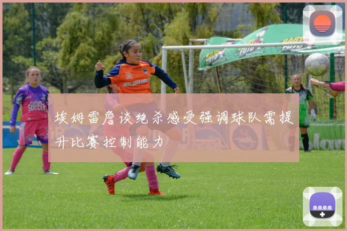 埃姆雷詹谈绝杀感受强调球队需提升比赛控制能力