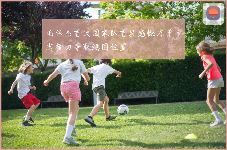毛伟杰首次国家队首发感慨万千立志努力争取稳固位置
