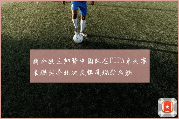 新加坡主帅赞中国队在FIFA系列赛表现优异此次交锋展现新风貌