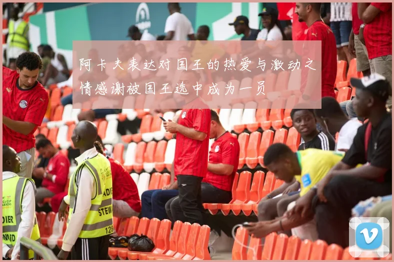 阿卡夫表达对国王的热爱与激动之情感谢被国王选中成为一员