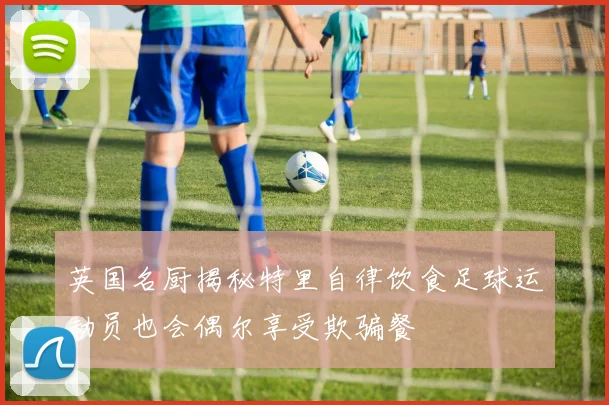 英国名厨揭秘特里自律饮食足球运动员也会偶尔享受欺骗餐