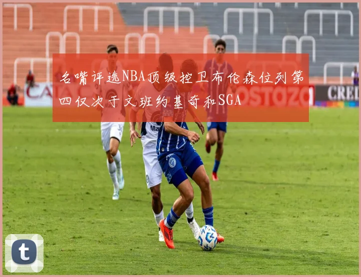 名嘴评选NBA顶级控卫布伦森位列第四仅次于文班约基奇和SGA