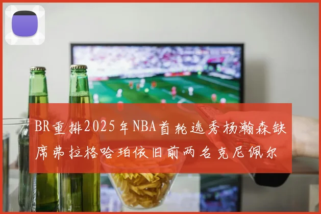 BR重排2025年NBA首轮选秀杨瀚森缺席弗拉格哈珀依旧前两名克尼佩尔锁定探花位
