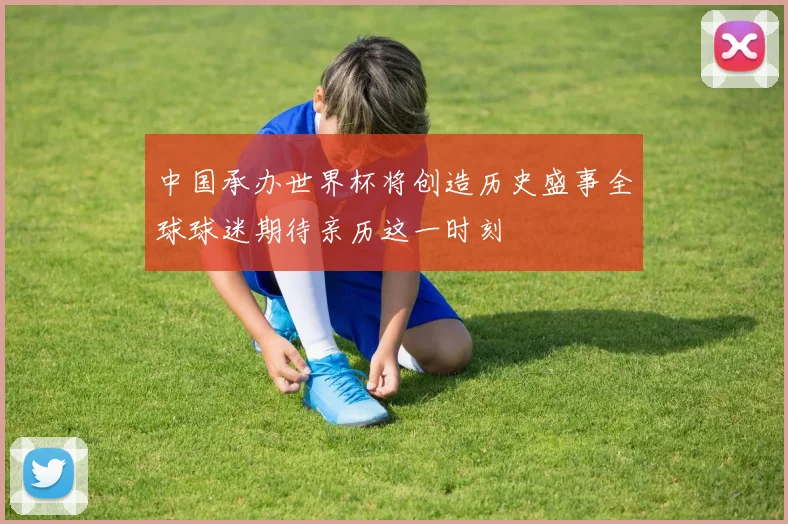 中国承办世界杯将创造历史盛事全球球迷期待亲历这一时刻